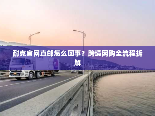 耐克官网直邮怎么回事？跨境网购全流程拆解