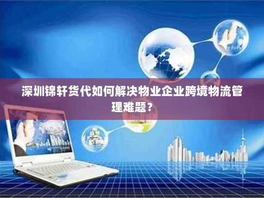 深圳锦轩货代如何解决物业企业跨境物流管理难题？