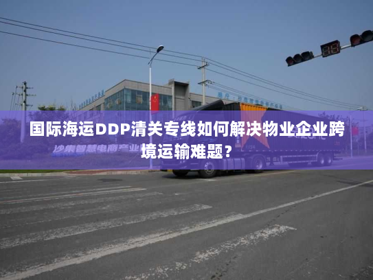 国际海运DDP清关专线如何解决物业企业跨境运输难题? 国际海运DDP清关专线如何解决物业企业跨境运输难题?