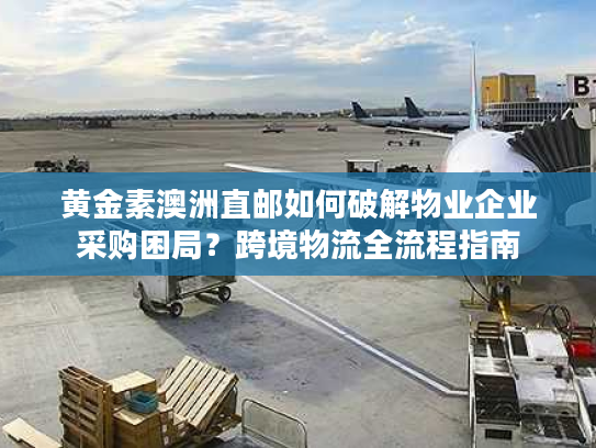 黄金素澳洲直邮如何破解物业企业采购困局？跨境物流全流程指南