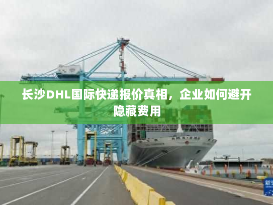 长沙DHL国际快递报价真相，企业如何避开隐藏费用