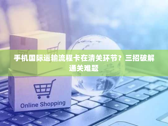 手机国际运输流程卡在清关环节？三招破解通关难题
