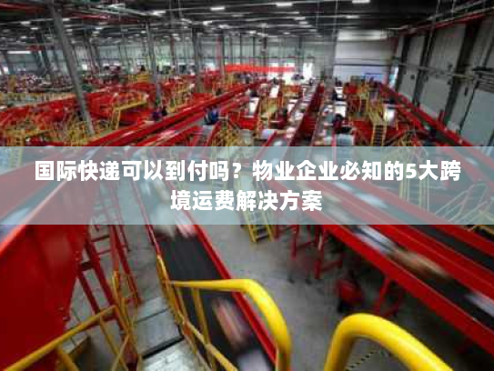 国际快递可以到付吗?物业企业必知的5大跨境运费解决方案 国际快递可以到付吗?物业企业必知的5大跨境运费解决方案