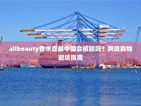allbeauty香水直邮中国会被税吗?跨境购物避坑指南 allbeauty香水直邮中国会被税吗?跨境购物避坑指南