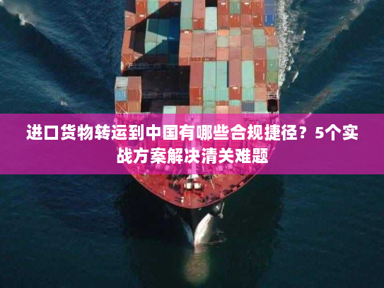 进口货物转运到中国有哪些合规捷径?5个实战方案解决清关难题 进口货物转运到中国有哪些合规捷径?5个实战方案解决清关难题