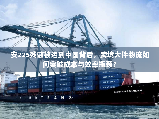 安225残骸被运到中国背后，跨境大件物流如何突破成本与效率瓶颈？