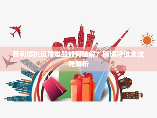 智利樱桃运输难题如何破解?跨境冷链全流程解析 智利樱桃运输难题如何破解?跨境冷链全流程解析