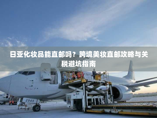 日亚化妆品能直邮吗?跨境美妆直邮攻略与关税避坑指南 日亚化妆品能直邮吗?跨境美妆直邮攻略与关税避坑指南