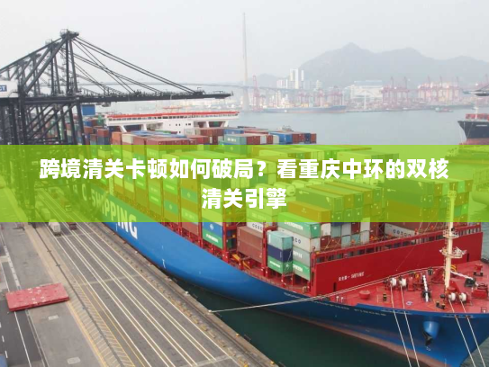 跨境清关卡顿如何破局?看重庆中环的双核清关引擎 跨境清关卡顿如何破局?看重庆中环的双核清关引擎