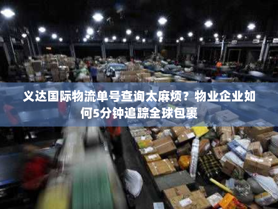 义达国际物流单号查询太麻烦？物业企业如何5分钟追踪全球包裹