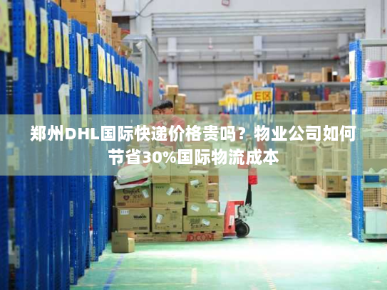 郑州DHL国际快递价格贵吗？物业公司如何节省30%国际物流成本