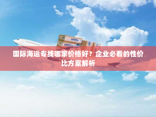 国际海运专线哪家价格好?企业必看的性价比方案解析 国际海运专线哪家价格好?企业必看的性价比方案解析