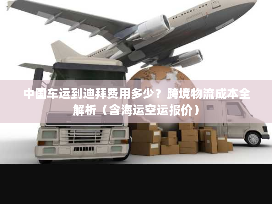 中国车运到迪拜费用多少?跨境物流成本全解析(含海运空运报价) 中国车运到迪拜费用多少?跨境物流成本全解析(含海运空运报价)