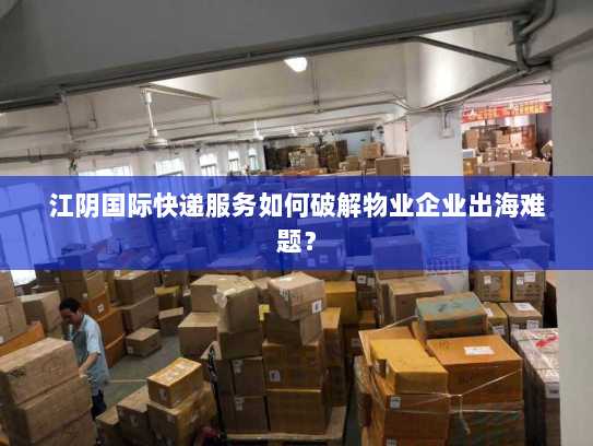 江阴国际快递服务如何破解物业企业出海难题? 江阴国际快递服务如何破解物业企业出海难题?