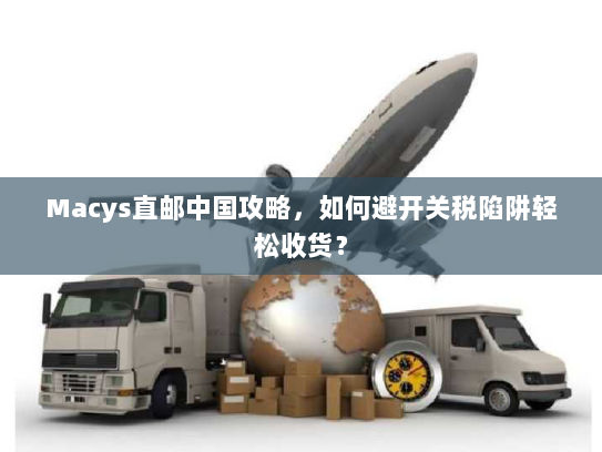Macys直邮中国攻略，如何避开关税陷阱轻松收货？