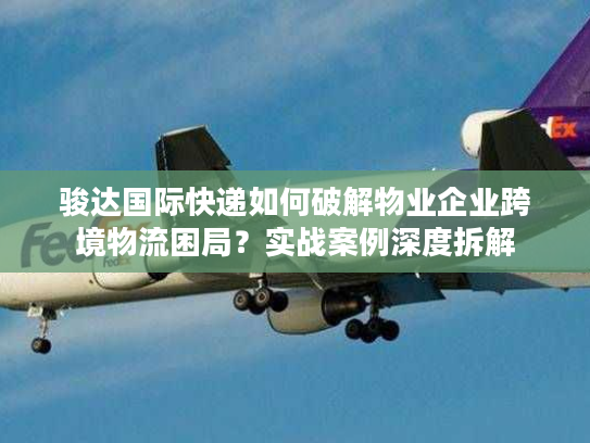 骏达国际快递如何破解物业企业跨境物流困局？实战案例深度拆解