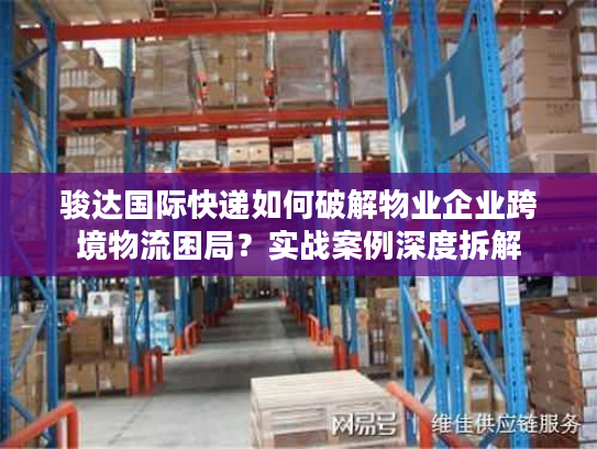 骏达国际快递如何破解物业企业跨境物流困局？实战案例深度拆解