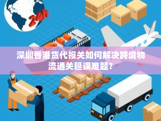 深圳香港货代报关如何解决跨境物流通关延误难题？