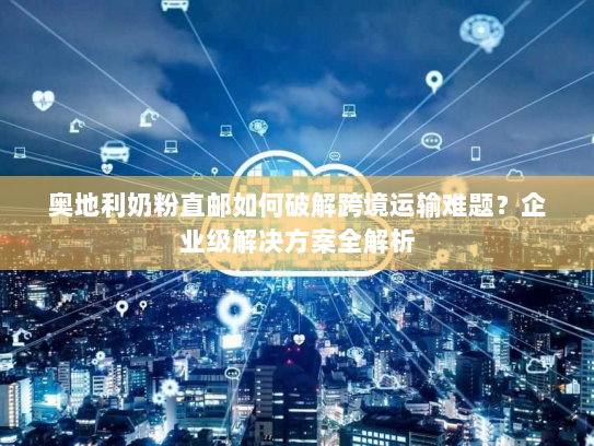 奥地利奶粉直邮如何破解跨境运输难题?企业级解决方案全解析 奥地利奶粉直邮如何破解跨境运输难题?企业级解决方案全解析