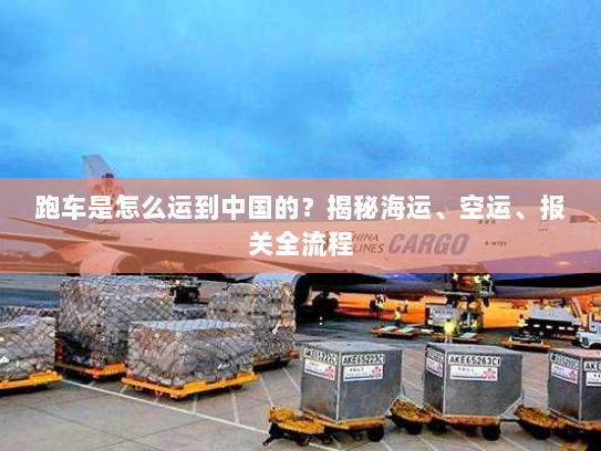 跑车是怎么运到中国的？揭秘海运、空运、报关全流程