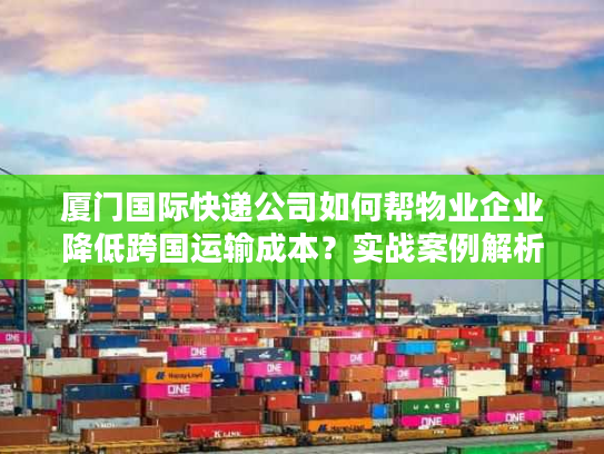 厦门国际快递公司如何帮物业企业降低跨国运输成本？实战案例解析