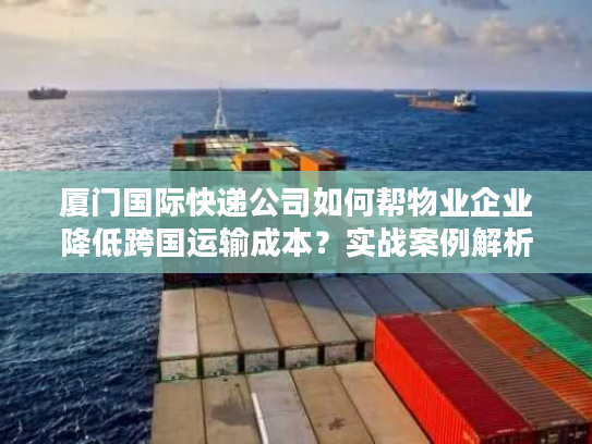 厦门国际快递公司如何帮物业企业降低跨国运输成本？实战案例解析