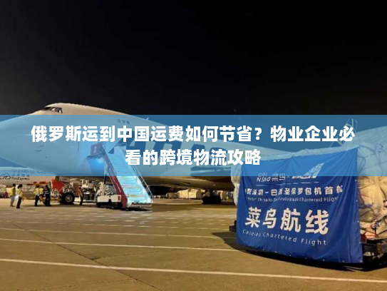俄罗斯运到中国运费如何节省？物业企业必看的跨境物流攻略