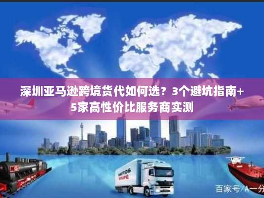深圳亚马逊跨境货代如何选？3个避坑指南+5家高性价比服务商实测