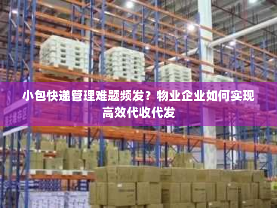小包快递管理难题频发？物业企业如何实现高效代收代发