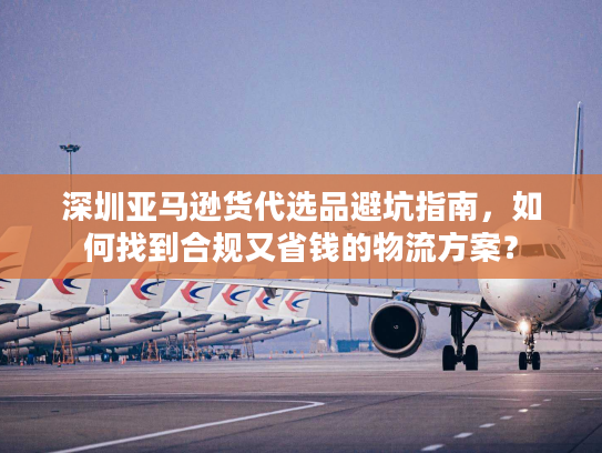 深圳亚马逊货代选品避坑指南，如何找到合规又省钱的物流方案？