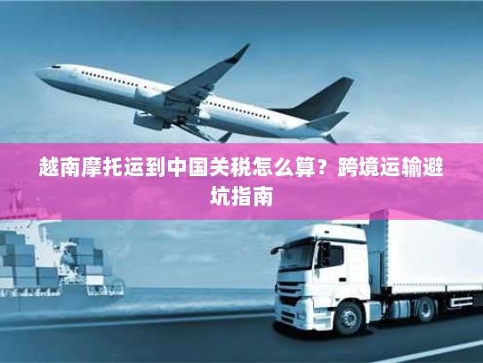 越南摩托运到中国关税怎么算?跨境运输避坑指南 越南摩托运到中国关税怎么算?跨境运输避坑指南