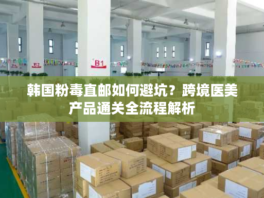 韩国粉毒直邮如何避坑？跨境医美产品通关全流程解析