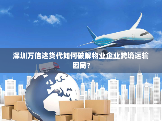 深圳万信达货代如何破解物业企业跨境运输困局? 深圳万信达货代如何破解物业企业跨境运输困局?
