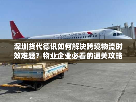 深圳货代德讯如何解决跨境物流时效难题？物业企业必看的通关攻略