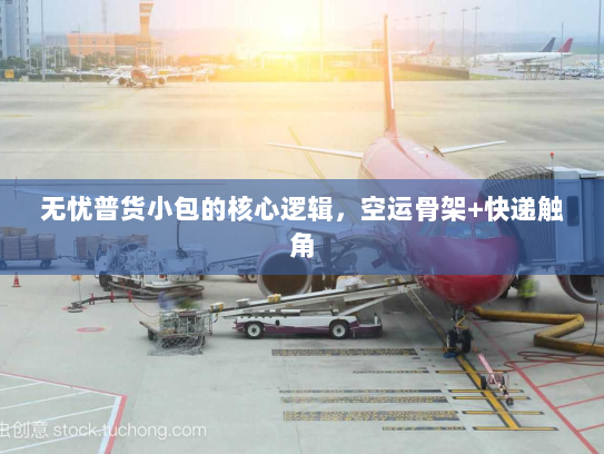 无忧普货小包的核心逻辑,空运骨架+快递触角 无忧普货小包的核心逻辑,空运骨架+快递触角