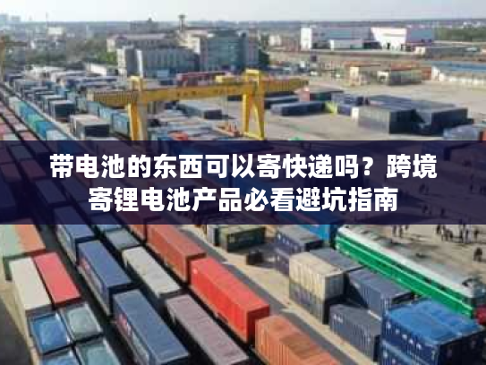 带电池的东西可以寄快递吗？跨境寄锂电池产品必看避坑指南