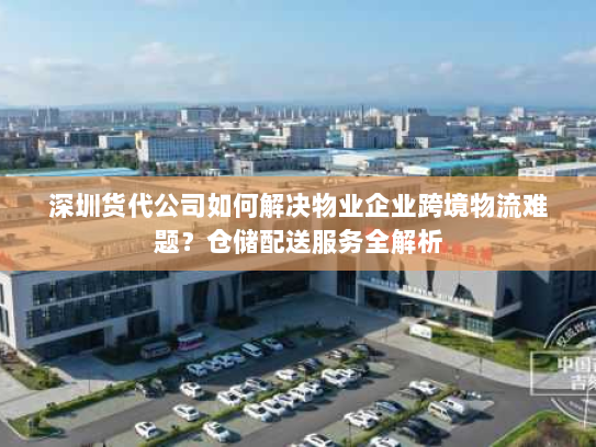 深圳货代公司如何解决物业企业跨境物流难题?仓储配送服务全解析 深圳货代公司如何解决物业企业跨境物流难题?仓储配送服务全解析
