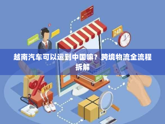 越南汽车可以运到中国嘛?跨境物流全流程拆解 越南汽车可以运到中国嘛?跨境物流全流程拆解
