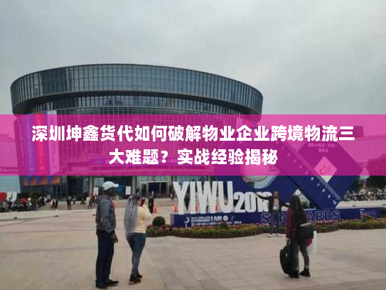 深圳坤鑫货代如何破解物业企业跨境物流三大难题？实战经验揭秘