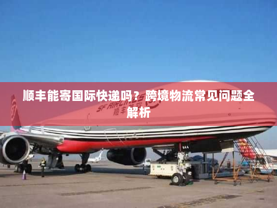 顺丰能寄国际快递吗？跨境物流常见问题全解析