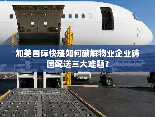 加美国际快递如何破解物业企业跨国配送三大难题？