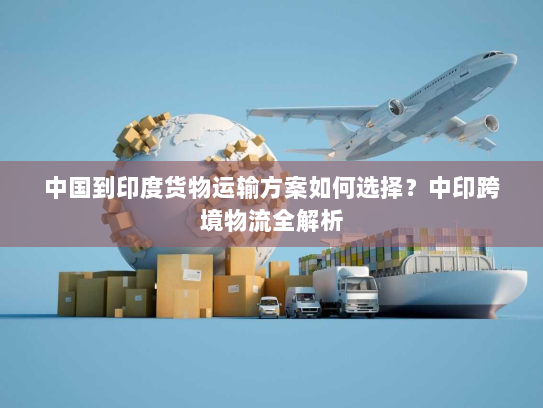 中国到印度货物运输方案如何选择?中印跨境物流全解析 中国到印度货物运输方案如何选择?中印跨境物流全解析