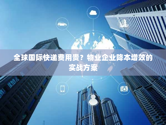 全球国际快递费用贵？物业企业降本增效的实战方案