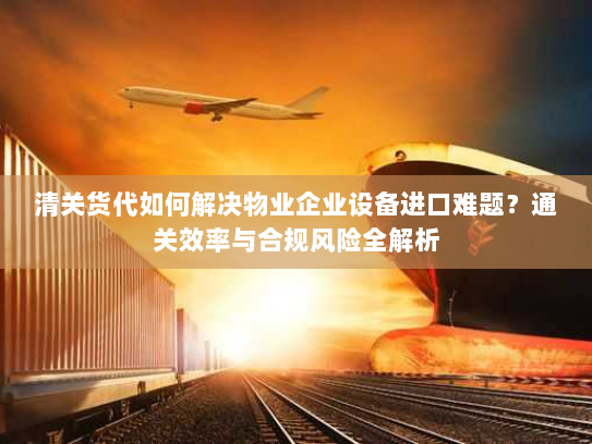 清关货代如何解决物业企业设备进口难题?通关效率与合规风险全解析 清关货代如何解决物业企业设备进口难题?通关效率与合规风险全解析