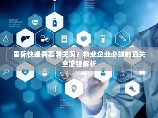 国际快递需要清关吗?物业企业必知的通关全流程解析 国际快递需要清关吗?物业企业必知的通关全流程解析