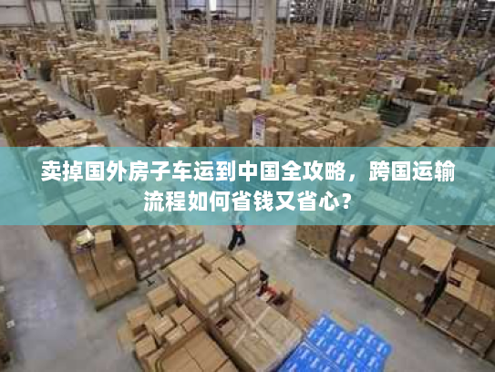 卖掉国外房子车运到中国全攻略，跨国运输流程如何省钱又省心？