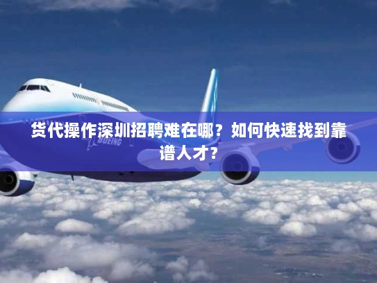 货代操作深圳招聘难在哪？如何快速找到靠谱人才？