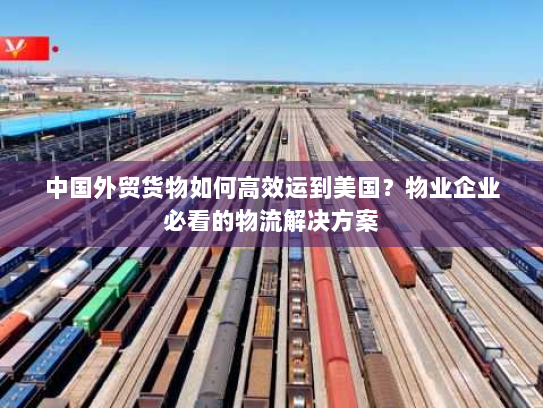 中国外贸货物如何高效运到美国?物业企业必看的物流解决方案 中国外贸货物如何高效运到美国?物业企业必看的物流解决方案