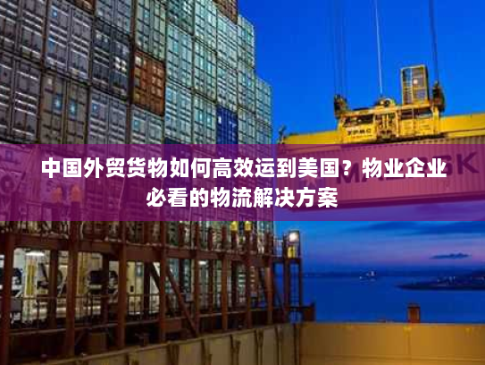 中国外贸货物如何高效运到美国?物业企业必看的物流解决方案 中国外贸货物如何高效运到美国?物业企业必看的物流解决方案