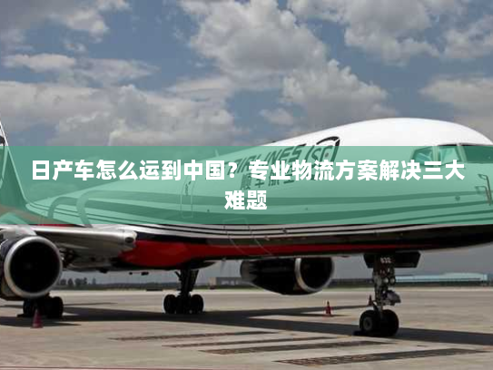 日产车怎么运到中国?专业物流方案解决三大难题 日产车怎么运到中国?专业物流方案解决三大难题